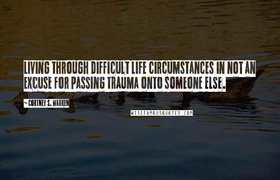 Cortney S. Warren Quotes: Living through difficult life circumstances in not an excuse for passing trauma onto someone else.