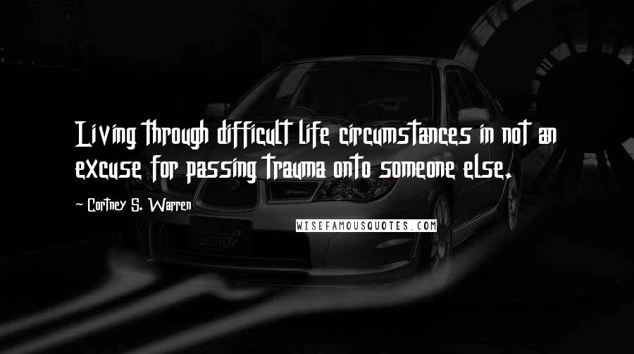 Cortney S. Warren Quotes: Living through difficult life circumstances in not an excuse for passing trauma onto someone else.