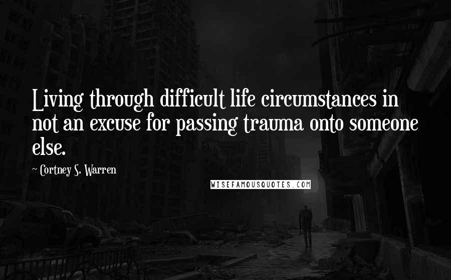 Cortney S. Warren Quotes: Living through difficult life circumstances in not an excuse for passing trauma onto someone else.