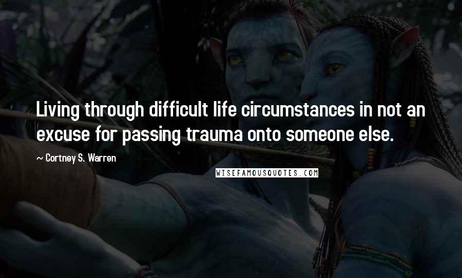 Cortney S. Warren Quotes: Living through difficult life circumstances in not an excuse for passing trauma onto someone else.