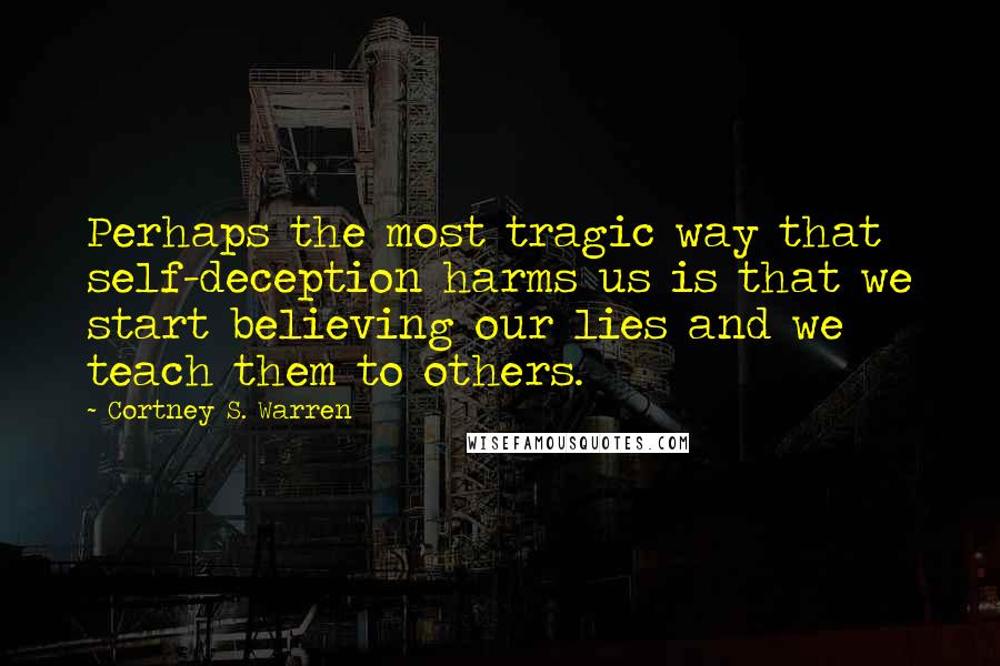 Cortney S. Warren Quotes: Perhaps the most tragic way that self-deception harms us is that we start believing our lies and we teach them to others.