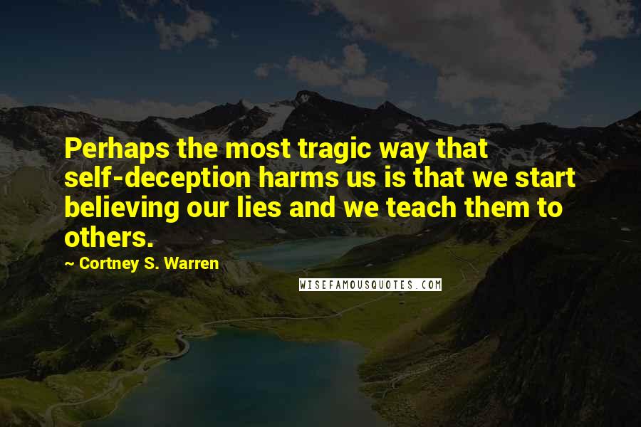 Cortney S. Warren Quotes: Perhaps the most tragic way that self-deception harms us is that we start believing our lies and we teach them to others.