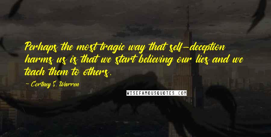 Cortney S. Warren Quotes: Perhaps the most tragic way that self-deception harms us is that we start believing our lies and we teach them to others.