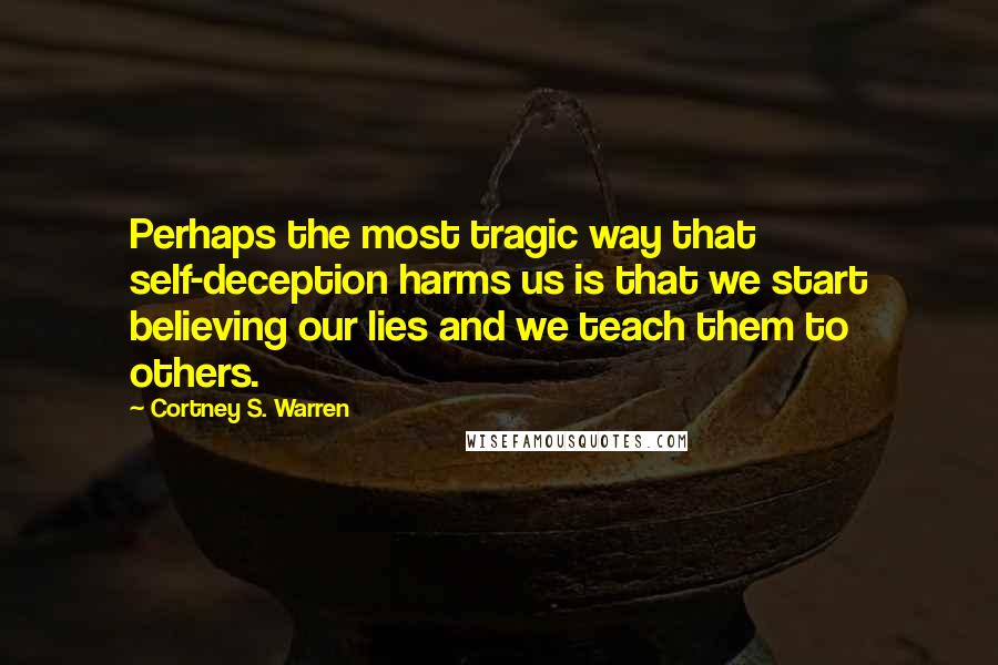 Cortney S. Warren Quotes: Perhaps the most tragic way that self-deception harms us is that we start believing our lies and we teach them to others.