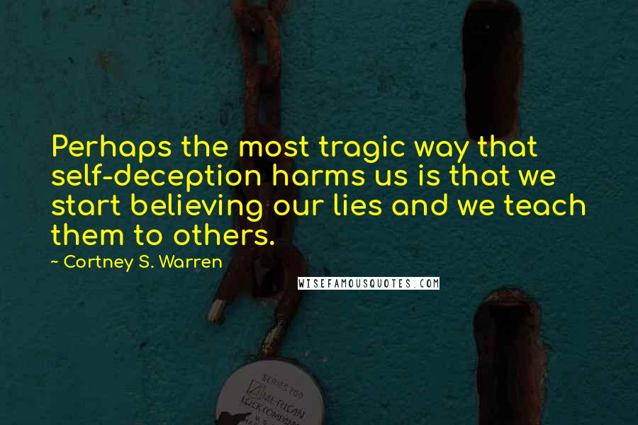 Cortney S. Warren Quotes: Perhaps the most tragic way that self-deception harms us is that we start believing our lies and we teach them to others.