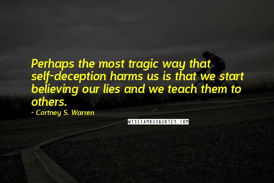 Cortney S. Warren Quotes: Perhaps the most tragic way that self-deception harms us is that we start believing our lies and we teach them to others.