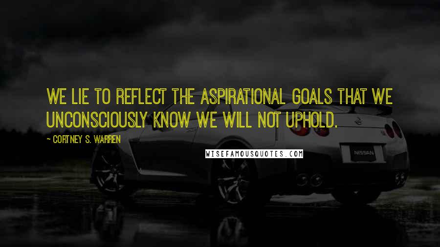Cortney S. Warren Quotes: We lie to reflect the aspirational goals that we unconsciously know we will not uphold.