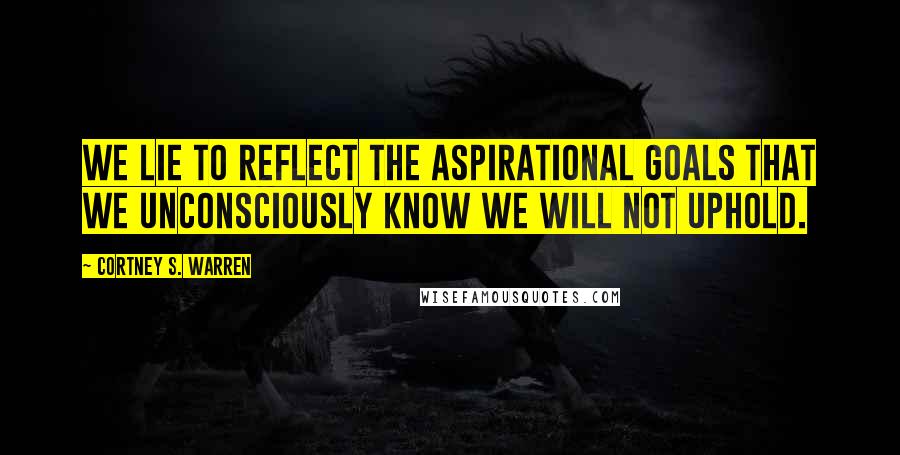 Cortney S. Warren Quotes: We lie to reflect the aspirational goals that we unconsciously know we will not uphold.