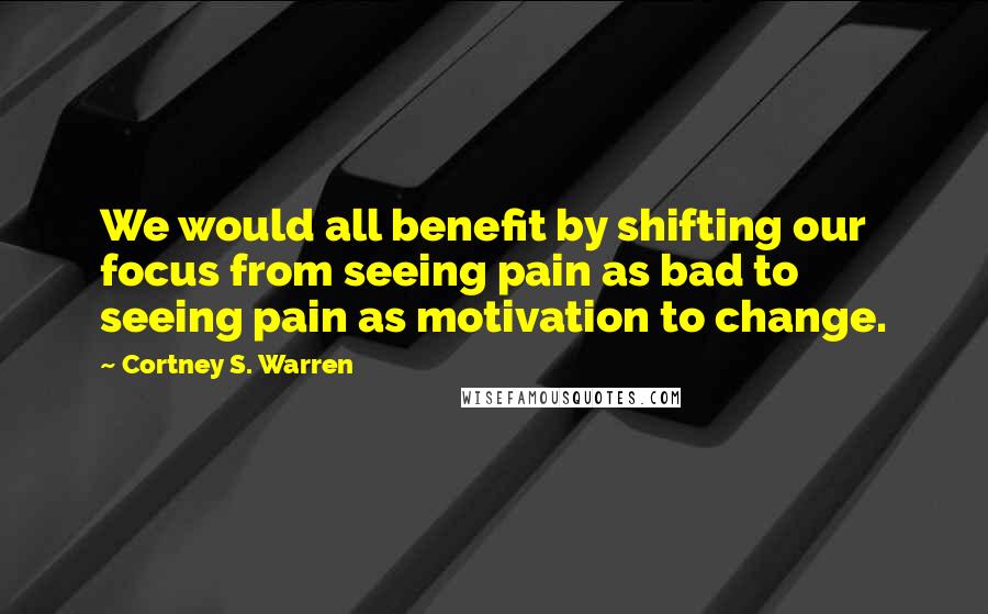 Cortney S. Warren Quotes: We would all benefit by shifting our focus from seeing pain as bad to seeing pain as motivation to change.