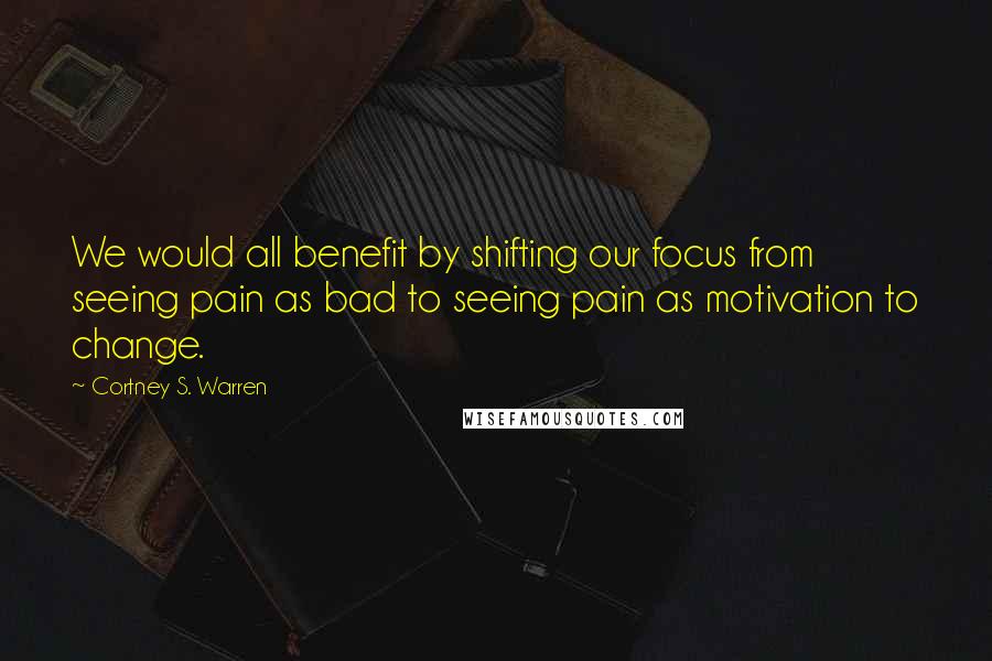 Cortney S. Warren Quotes: We would all benefit by shifting our focus from seeing pain as bad to seeing pain as motivation to change.