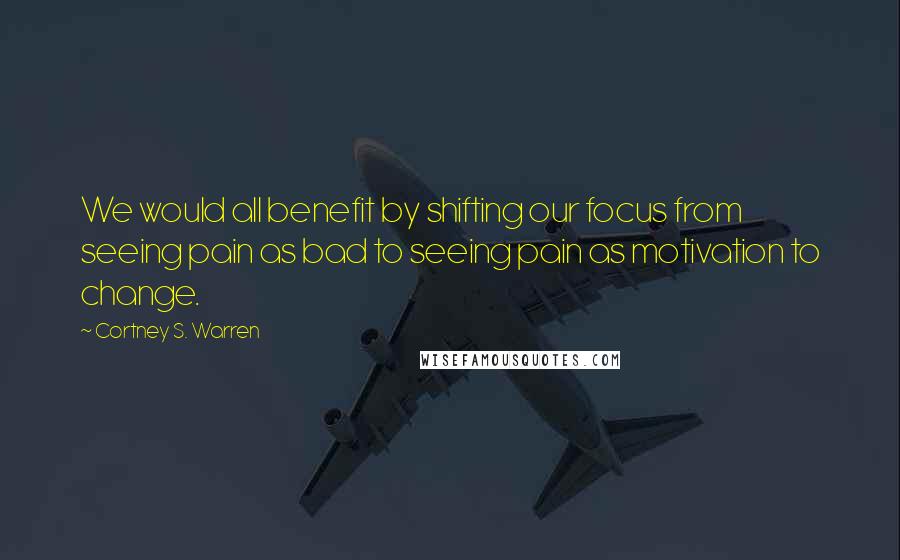 Cortney S. Warren Quotes: We would all benefit by shifting our focus from seeing pain as bad to seeing pain as motivation to change.