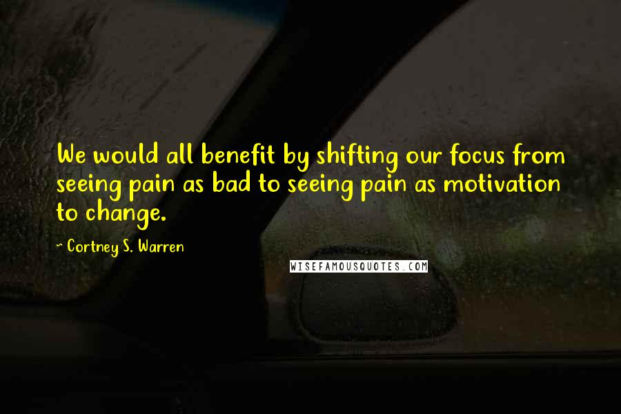 Cortney S. Warren Quotes: We would all benefit by shifting our focus from seeing pain as bad to seeing pain as motivation to change.