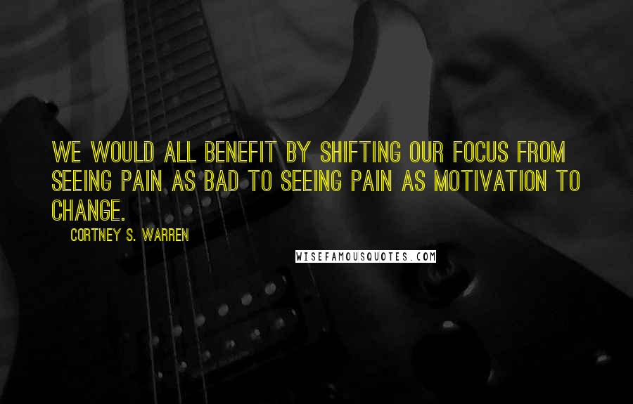 Cortney S. Warren Quotes: We would all benefit by shifting our focus from seeing pain as bad to seeing pain as motivation to change.