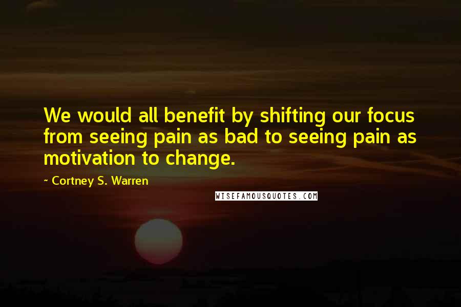 Cortney S. Warren Quotes: We would all benefit by shifting our focus from seeing pain as bad to seeing pain as motivation to change.