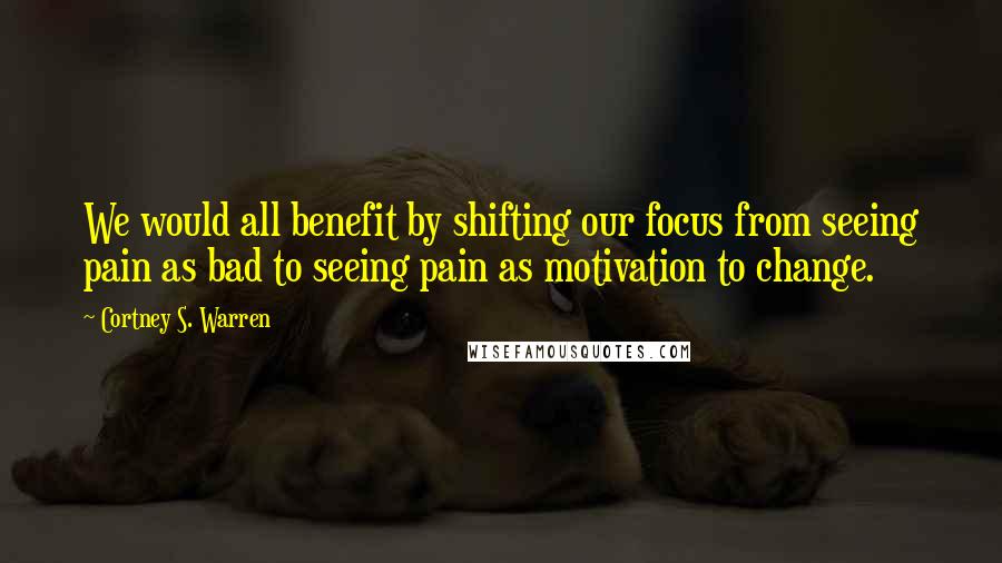 Cortney S. Warren Quotes: We would all benefit by shifting our focus from seeing pain as bad to seeing pain as motivation to change.