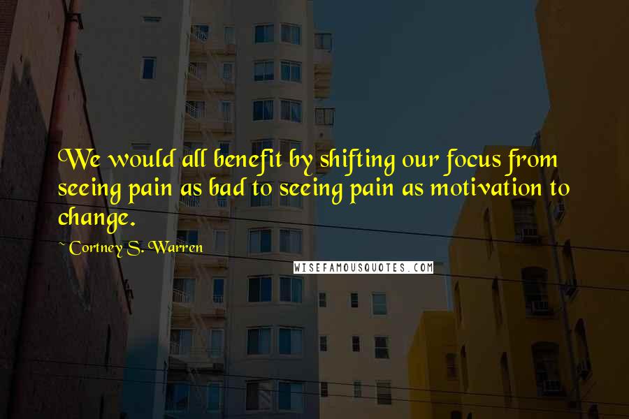 Cortney S. Warren Quotes: We would all benefit by shifting our focus from seeing pain as bad to seeing pain as motivation to change.