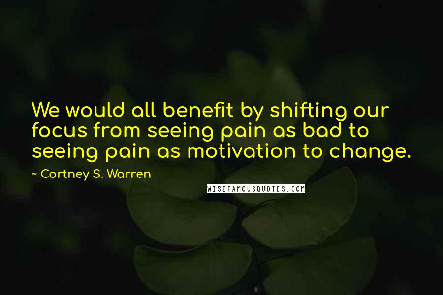 Cortney S. Warren Quotes: We would all benefit by shifting our focus from seeing pain as bad to seeing pain as motivation to change.