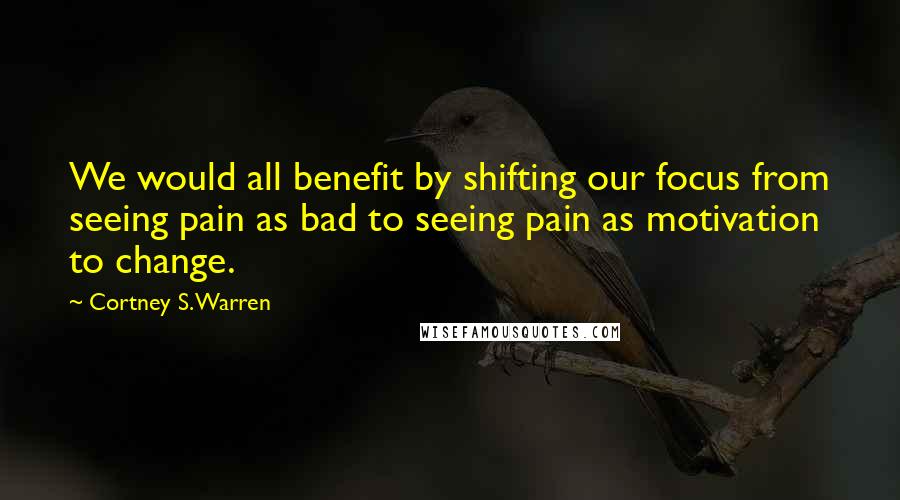 Cortney S. Warren Quotes: We would all benefit by shifting our focus from seeing pain as bad to seeing pain as motivation to change.