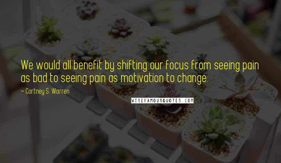 Cortney S. Warren Quotes: We would all benefit by shifting our focus from seeing pain as bad to seeing pain as motivation to change.