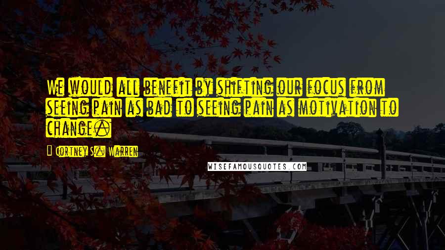 Cortney S. Warren Quotes: We would all benefit by shifting our focus from seeing pain as bad to seeing pain as motivation to change.