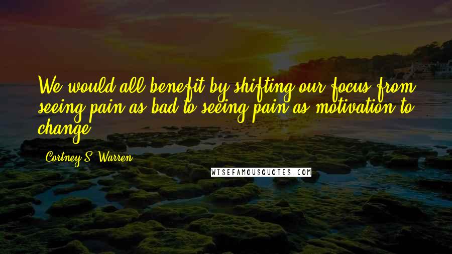 Cortney S. Warren Quotes: We would all benefit by shifting our focus from seeing pain as bad to seeing pain as motivation to change.