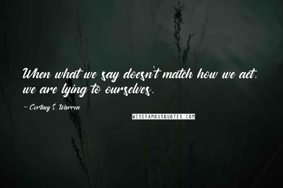 Cortney S. Warren Quotes: When what we say doesn't match how we act, we are lying to ourselves.