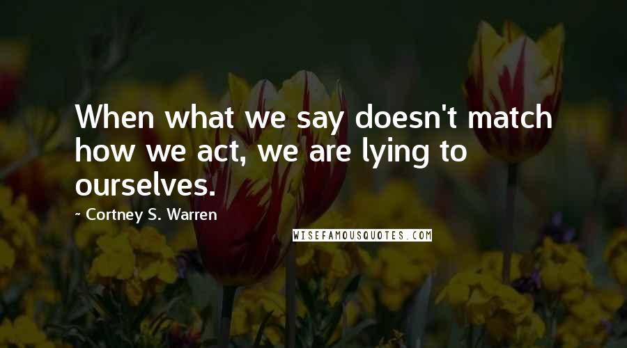 Cortney S. Warren Quotes: When what we say doesn't match how we act, we are lying to ourselves.