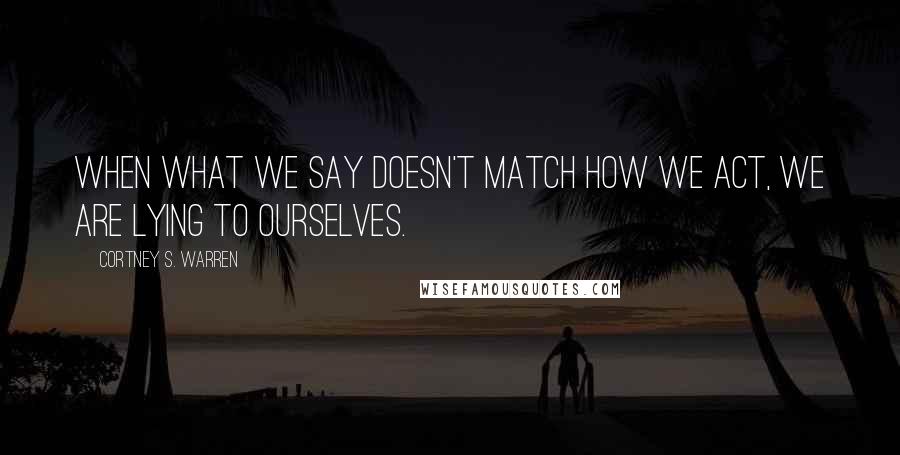 Cortney S. Warren Quotes: When what we say doesn't match how we act, we are lying to ourselves.