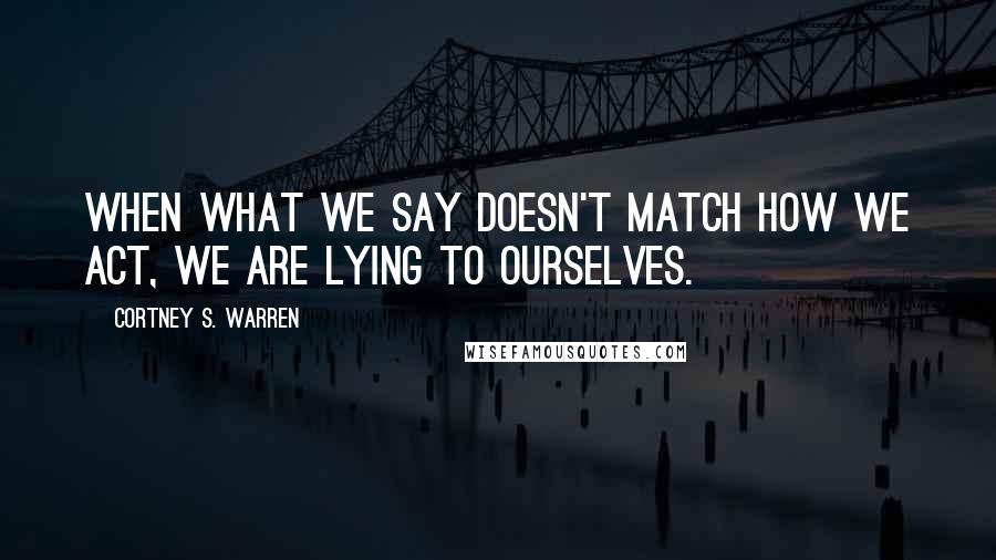 Cortney S. Warren Quotes: When what we say doesn't match how we act, we are lying to ourselves.