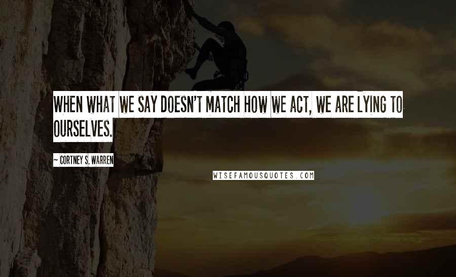 Cortney S. Warren Quotes: When what we say doesn't match how we act, we are lying to ourselves.