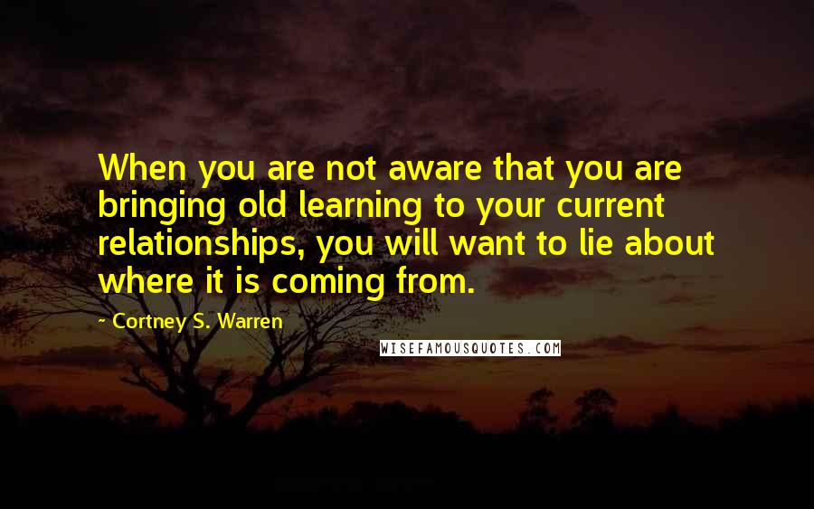 Cortney S. Warren Quotes: When you are not aware that you are bringing old learning to your current relationships, you will want to lie about where it is coming from.