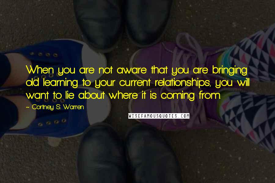 Cortney S. Warren Quotes: When you are not aware that you are bringing old learning to your current relationships, you will want to lie about where it is coming from.