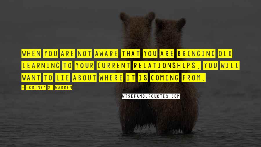 Cortney S. Warren Quotes: When you are not aware that you are bringing old learning to your current relationships, you will want to lie about where it is coming from.