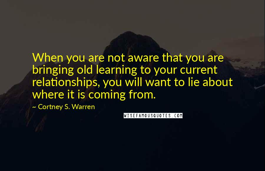 Cortney S. Warren Quotes: When you are not aware that you are bringing old learning to your current relationships, you will want to lie about where it is coming from.
