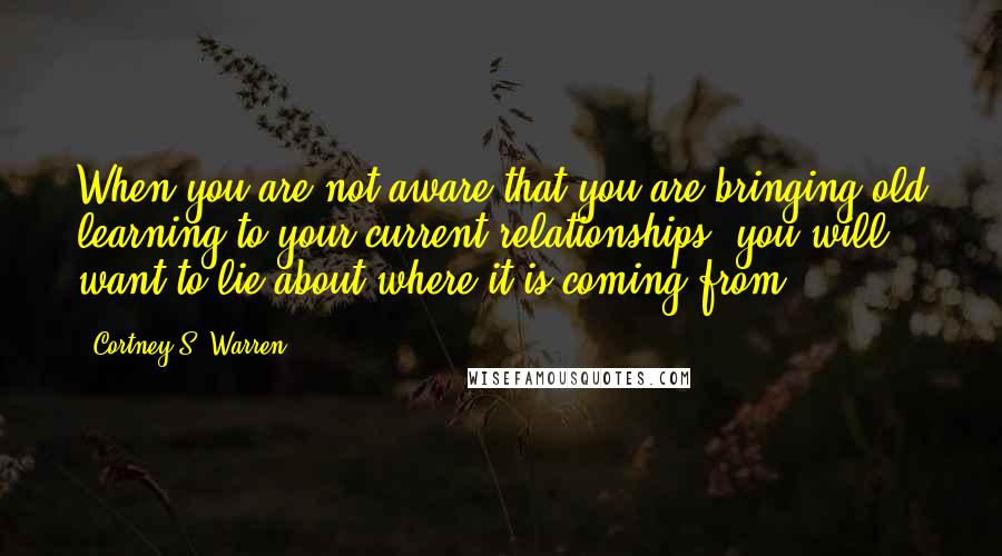 Cortney S. Warren Quotes: When you are not aware that you are bringing old learning to your current relationships, you will want to lie about where it is coming from.