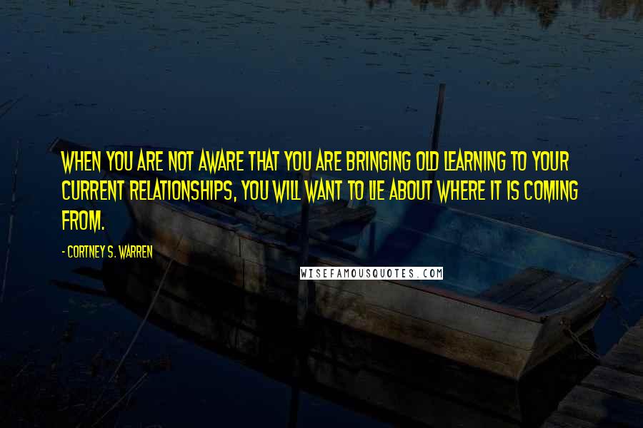 Cortney S. Warren Quotes: When you are not aware that you are bringing old learning to your current relationships, you will want to lie about where it is coming from.