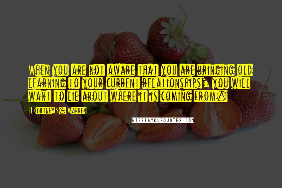 Cortney S. Warren Quotes: When you are not aware that you are bringing old learning to your current relationships, you will want to lie about where it is coming from.