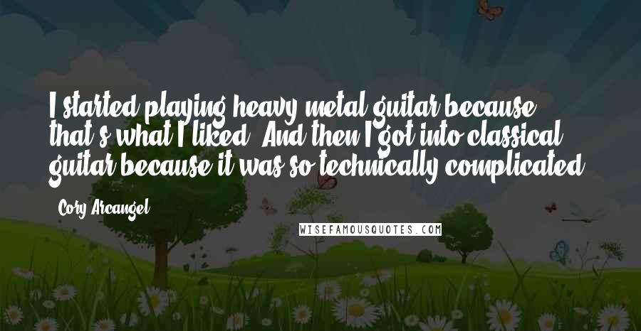 Cory Arcangel Quotes: I started playing heavy-metal guitar because that's what I liked. And then I got into classical guitar because it was so technically complicated.