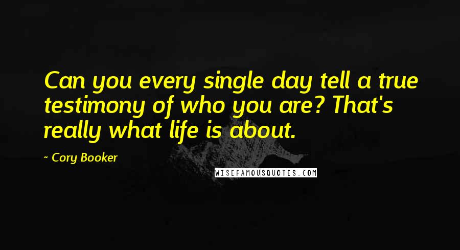 Cory Booker Quotes: Can you every single day tell a true testimony of who you are? That's really what life is about.