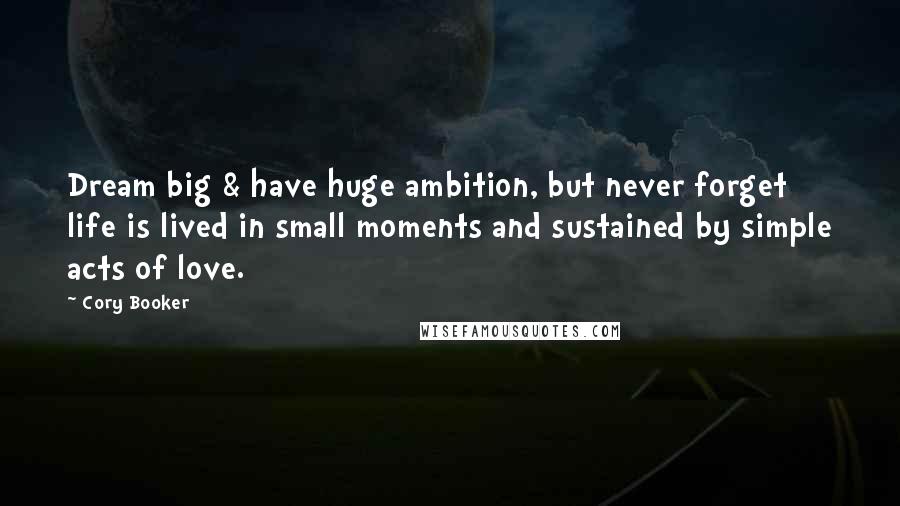 Cory Booker Quotes: Dream big & have huge ambition, but never forget life is lived in small moments and sustained by simple acts of love.