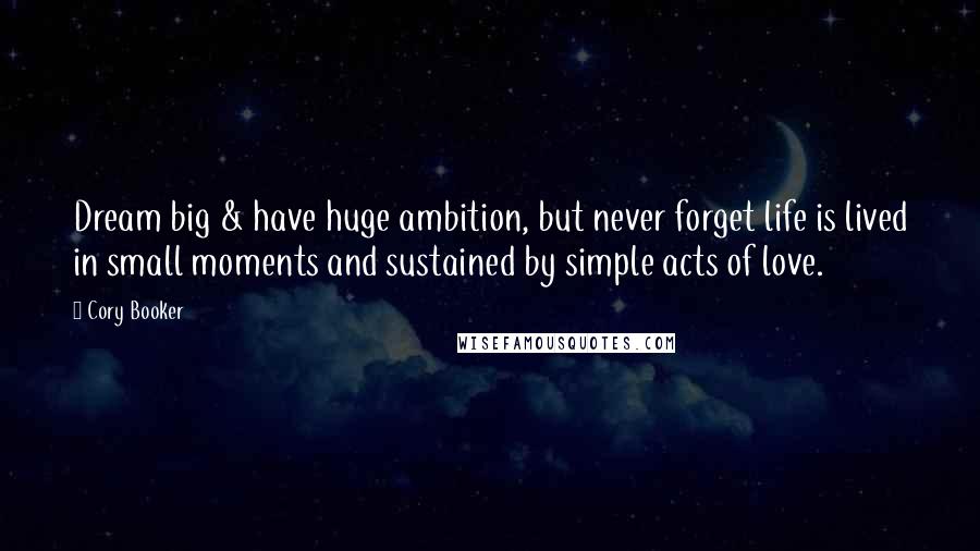 Cory Booker Quotes: Dream big & have huge ambition, but never forget life is lived in small moments and sustained by simple acts of love.