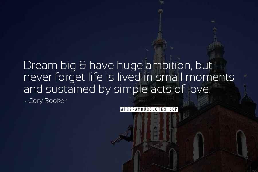 Cory Booker Quotes: Dream big & have huge ambition, but never forget life is lived in small moments and sustained by simple acts of love.