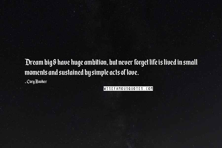 Cory Booker Quotes: Dream big & have huge ambition, but never forget life is lived in small moments and sustained by simple acts of love.