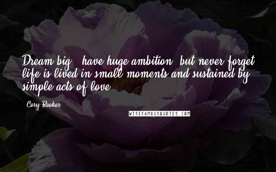 Cory Booker Quotes: Dream big & have huge ambition, but never forget life is lived in small moments and sustained by simple acts of love.