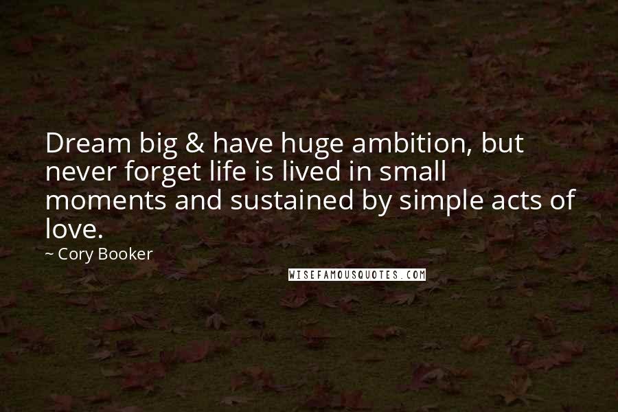 Cory Booker Quotes: Dream big & have huge ambition, but never forget life is lived in small moments and sustained by simple acts of love.