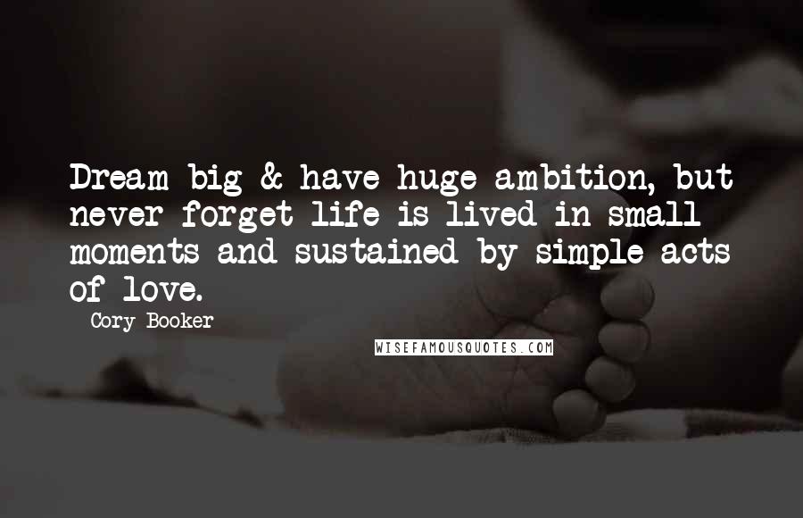 Cory Booker Quotes: Dream big & have huge ambition, but never forget life is lived in small moments and sustained by simple acts of love.