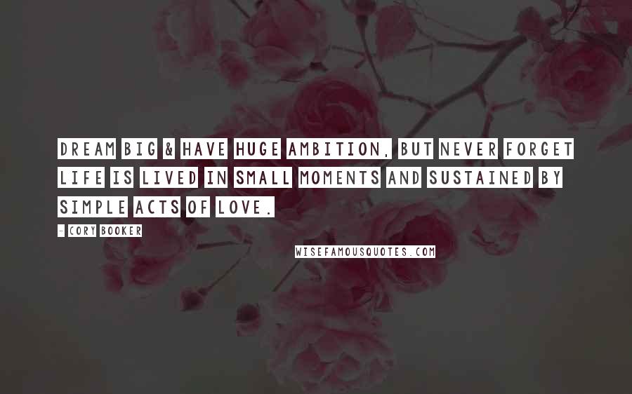 Cory Booker Quotes: Dream big & have huge ambition, but never forget life is lived in small moments and sustained by simple acts of love.