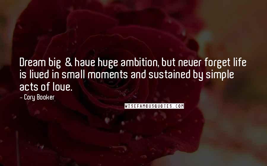Cory Booker Quotes: Dream big & have huge ambition, but never forget life is lived in small moments and sustained by simple acts of love.