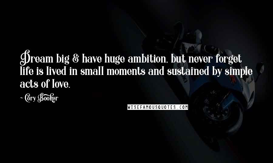 Cory Booker Quotes: Dream big & have huge ambition, but never forget life is lived in small moments and sustained by simple acts of love.