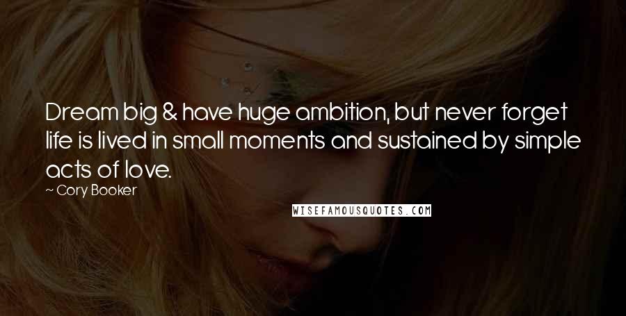 Cory Booker Quotes: Dream big & have huge ambition, but never forget life is lived in small moments and sustained by simple acts of love.